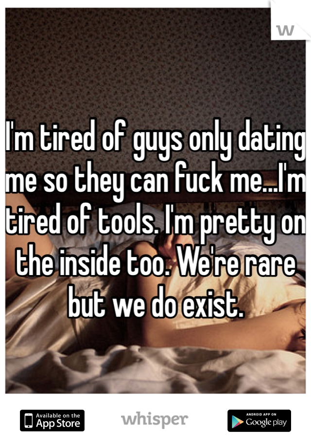 I'm tired of guys only dating me so they can fuck me...I'm tired of tools. I'm pretty on the inside too. We're rare but we do exist.