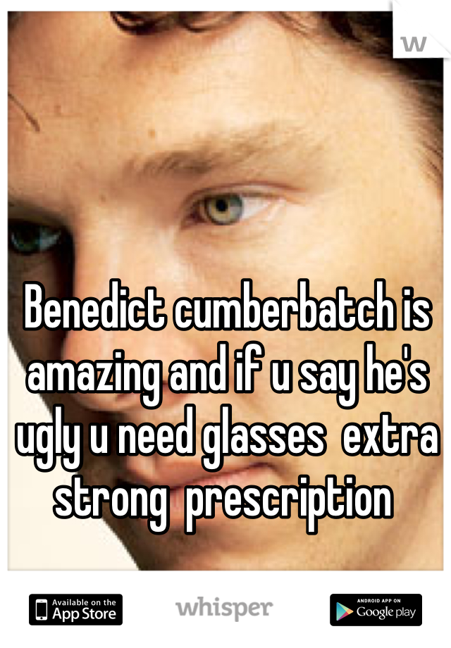 Benedict cumberbatch is amazing and if u say he's ugly u need glasses  extra strong  prescription 