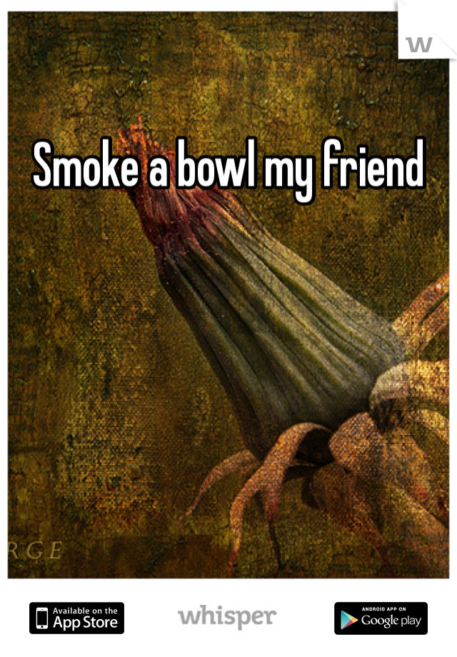Smoke a bowl my friend 
