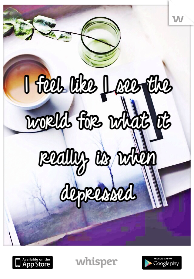 I feel like I see the world for what it really is when depressed