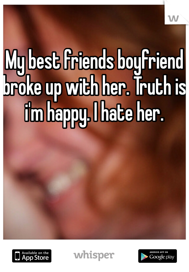 My best friends boyfriend broke up with her. Truth is i'm happy. I hate her.
