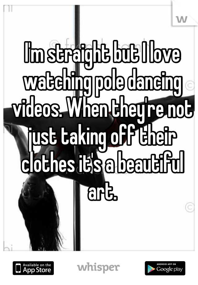 I'm straight but I love watching pole dancing videos. When they're not just taking off their clothes it's a beautiful art.