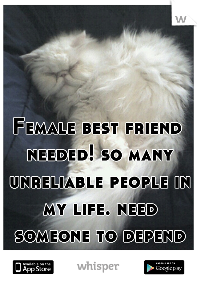 Female best friend needed! so many unreliable people in my life. need someone to depend on!!! 