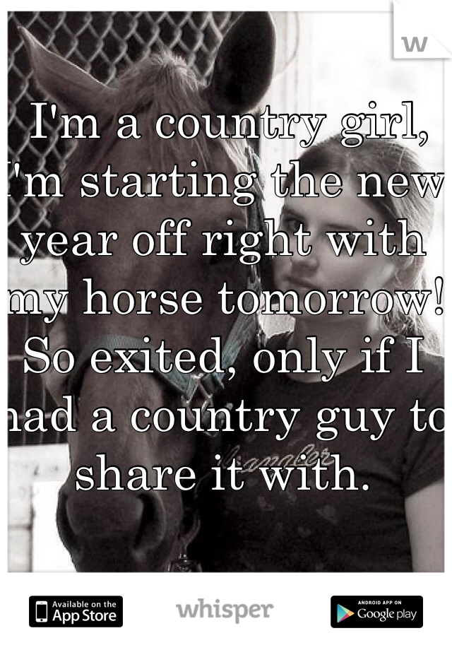  I'm a country girl, I'm starting the new year off right with my horse tomorrow! So exited, only if I had a country guy to share it with. 