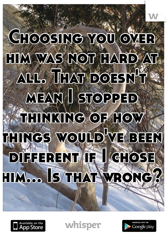 Choosing you over him was not hard at all. That doesn't mean I stopped thinking of how things would've been different if I chose him... Is that wrong? 