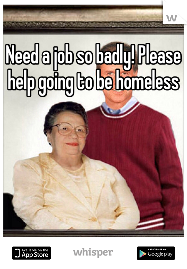 Need a job so badly! Please help going to be homeless