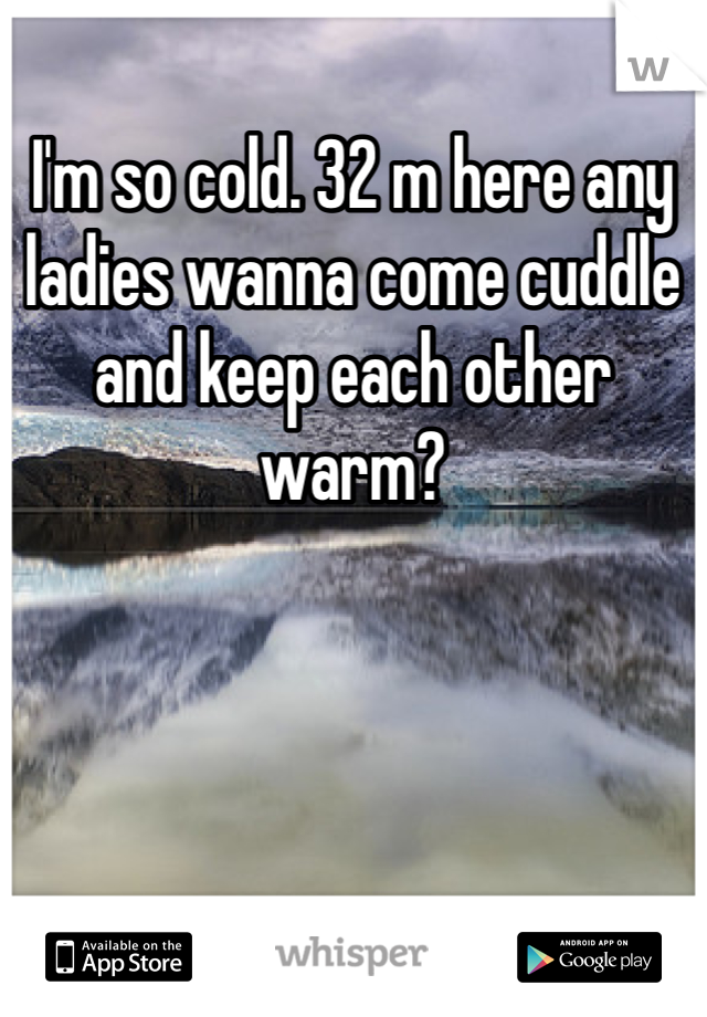 I'm so cold. 32 m here any ladies wanna come cuddle and keep each other warm? 