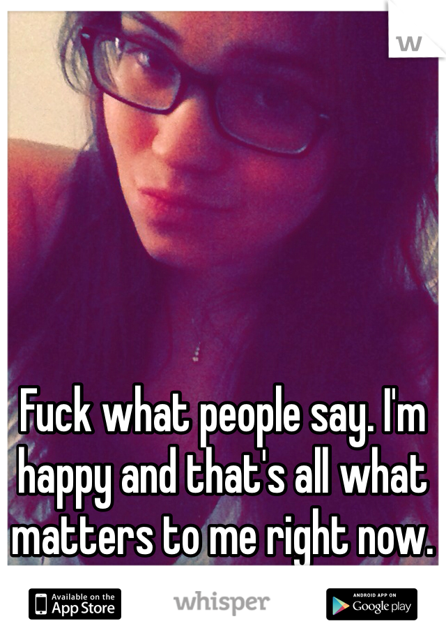 Fuck what people say. I'm happy and that's all what matters to me right now. I'm done being depressed. 