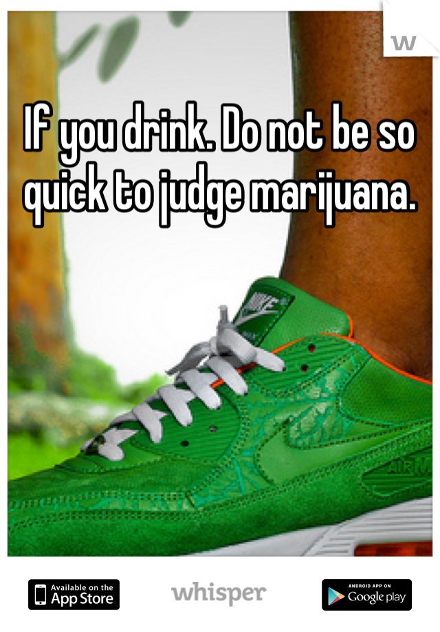 If you drink. Do not be so quick to judge marijuana. 