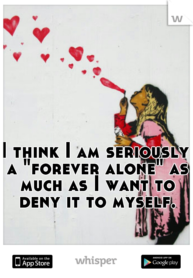 I think I am seriously a "forever alone" as much as I want to deny it to myself.