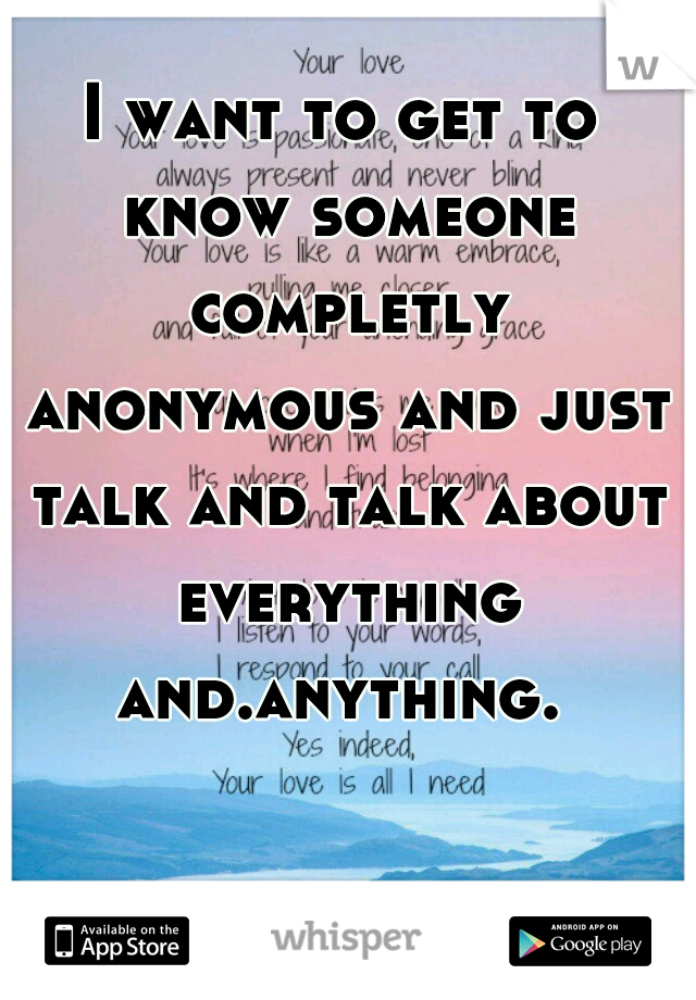 I want to get to know someone completly anonymous and just talk and talk about everything and.anything. 