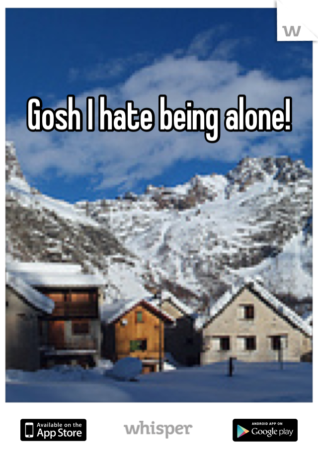 Gosh I hate being alone! 