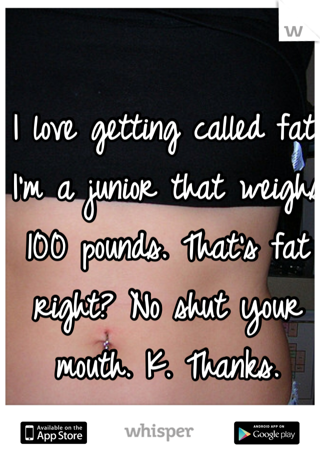I love getting called fat. I'm a junior that weighs 100 pounds. That's fat right? No shut your mouth. K. Thanks. 