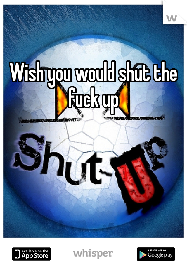 Wish you would shut the fuck up