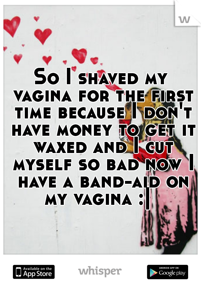 So I shaved my vagina for the first time because I don't have money to get it waxed and I cut myself so bad now I have a band-aid on my vagina :|  