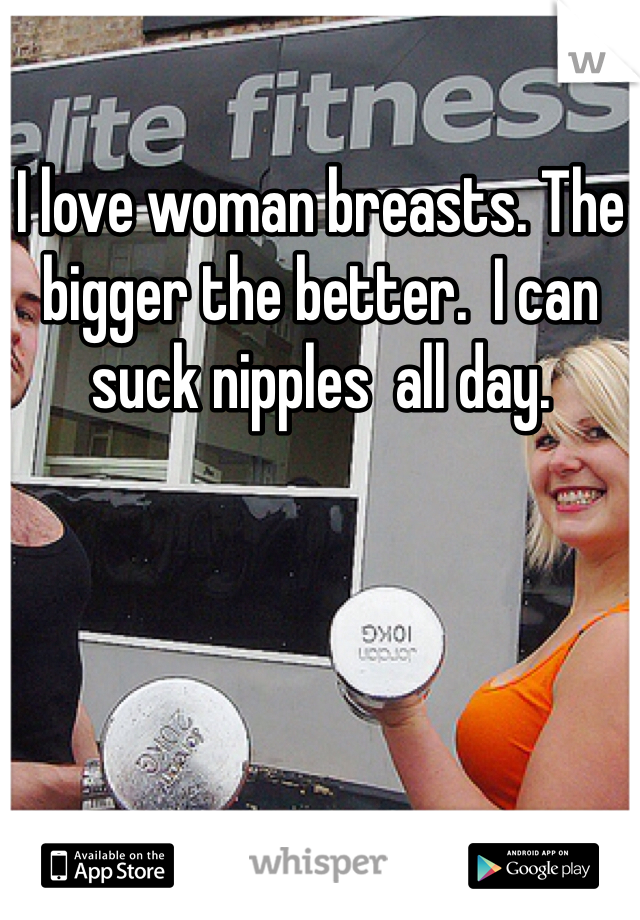 I love woman breasts. The bigger the better.  I can suck nipples  all day. 