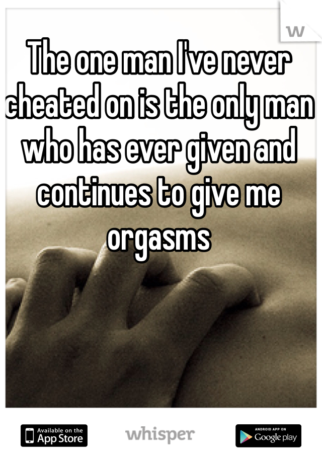 The one man I've never cheated on is the only man who has ever given and continues to give me orgasms