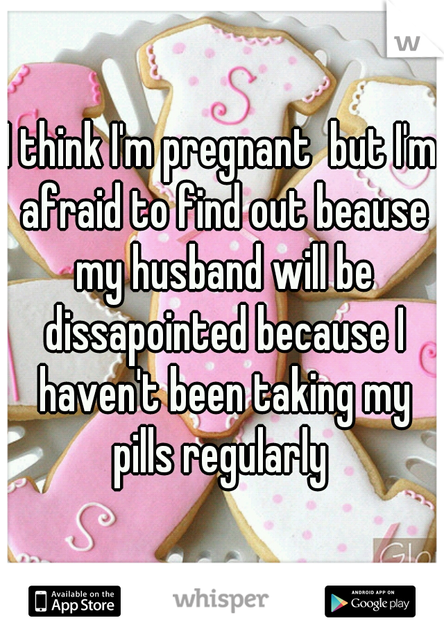 I think I'm pregnant  but I'm afraid to find out beause my husband will be dissapointed because I haven't been taking my pills regularly 