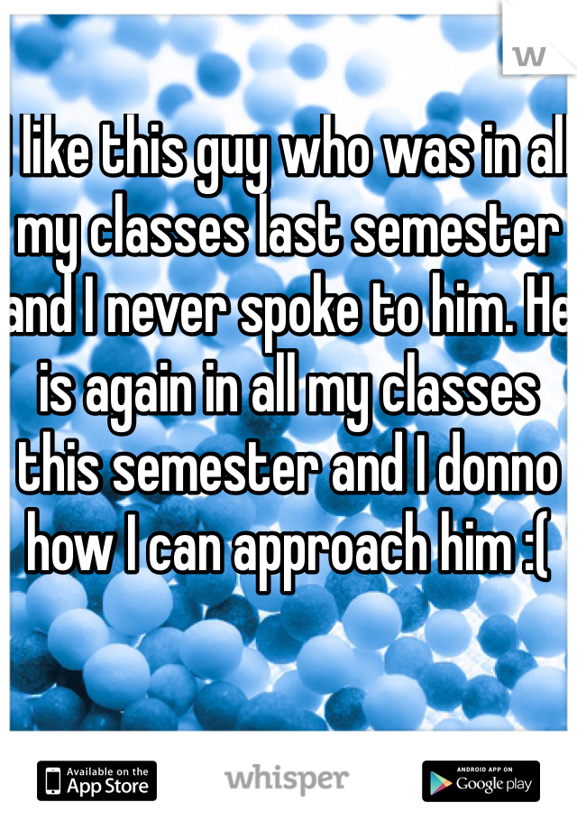 I like this guy who was in all my classes last semester and I never spoke to him. He is again in all my classes this semester and I donno how I can approach him :( 