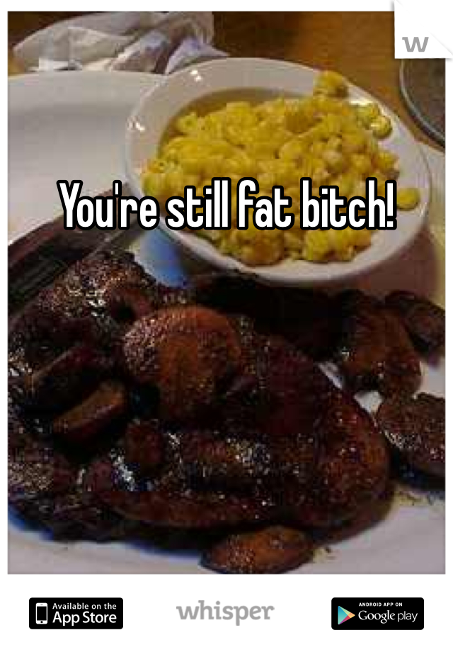 You're still fat bitch!