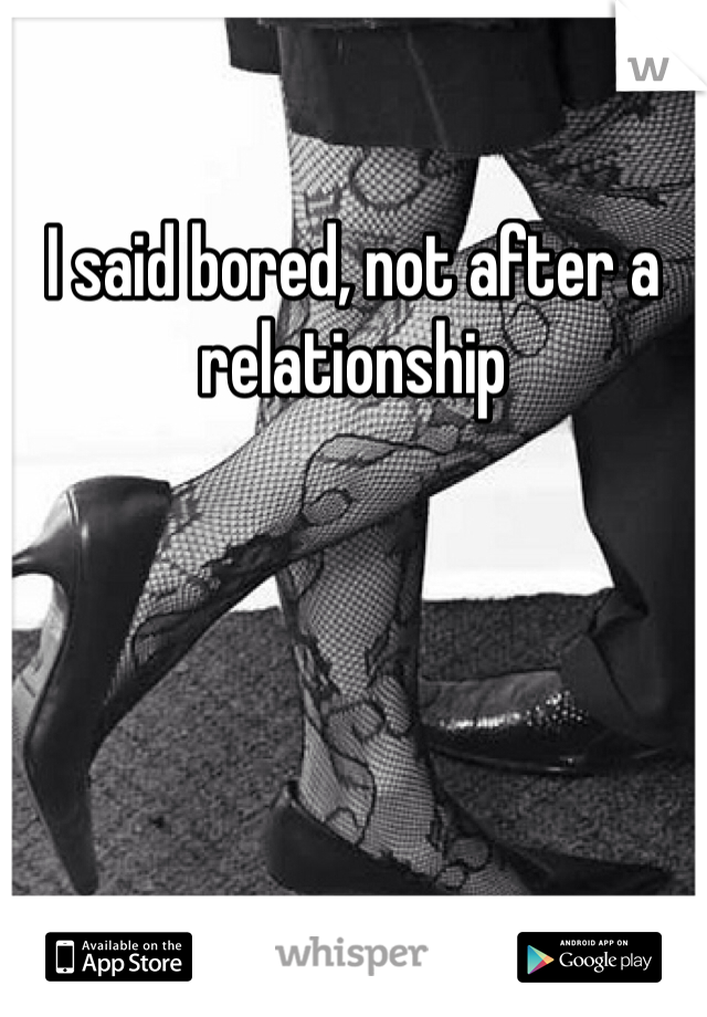 I said bored, not after a relationship 