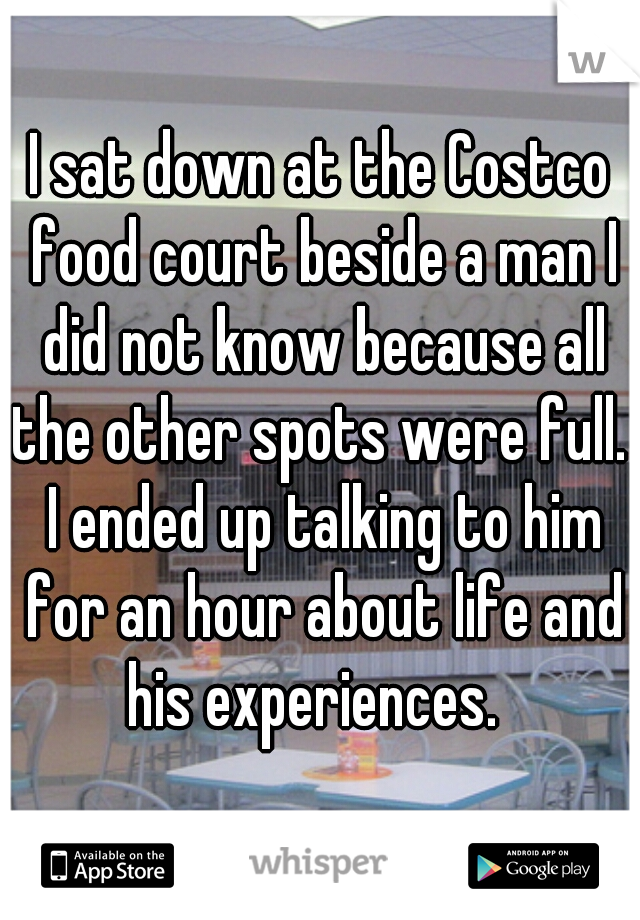 I sat down at the Costco food court beside a man I did not know because all the other spots were full.  I ended up talking to him for an hour about life and his experiences.  