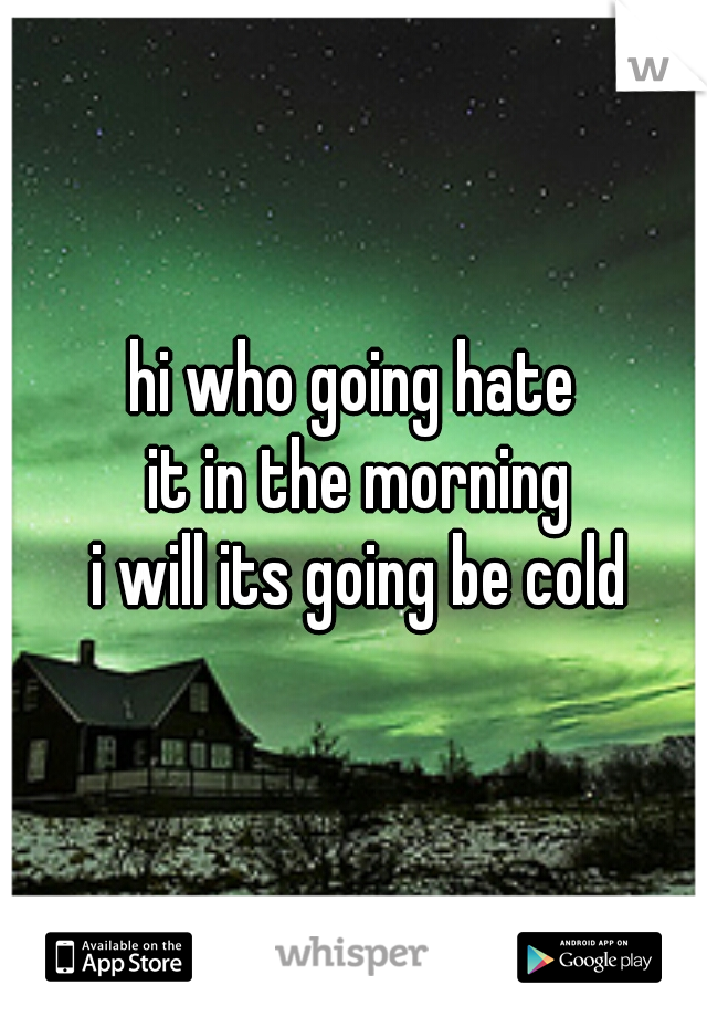 hi who going hate
 it in the morning
 i will its going be cold
