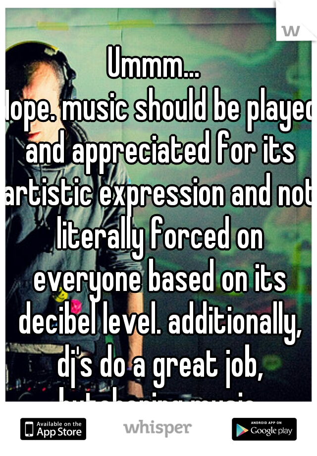 Ummm... 
Nope. music should be played and appreciated for its artistic expression and not literally forced on everyone based on its decibel level. additionally, dj's do a great job, butchering music.