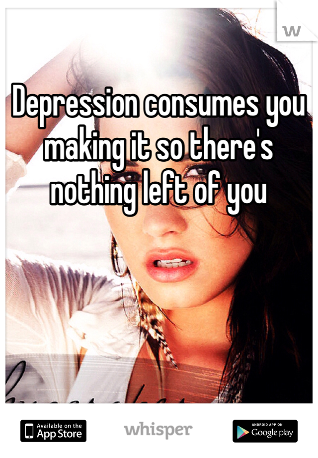 Depression consumes you making it so there's nothing left of you