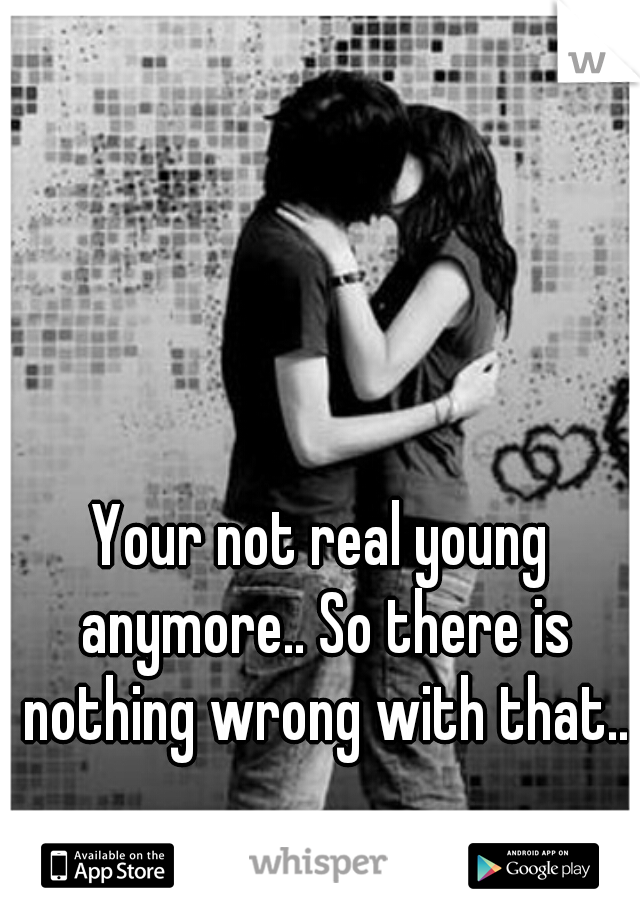 Your not real young anymore.. So there is nothing wrong with that..
