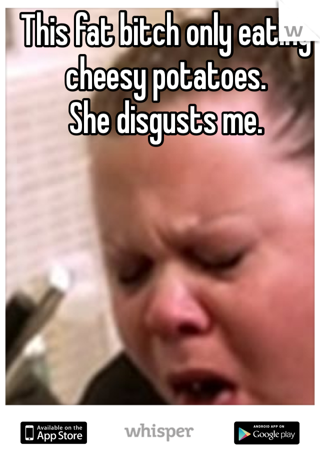 This fat bitch only eating cheesy potatoes. 
She disgusts me.