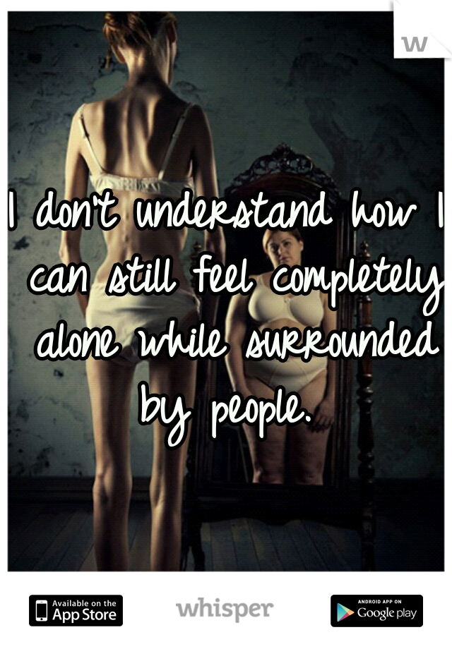 I don't understand how I can still feel completely alone while surrounded by people. 
