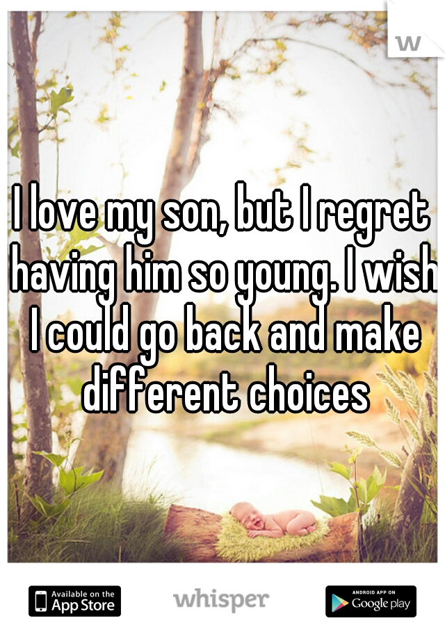 I love my son, but I regret having him so young. I wish I could go back and make different choices