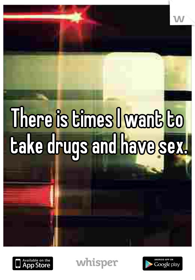 There is times I want to take drugs and have sex.