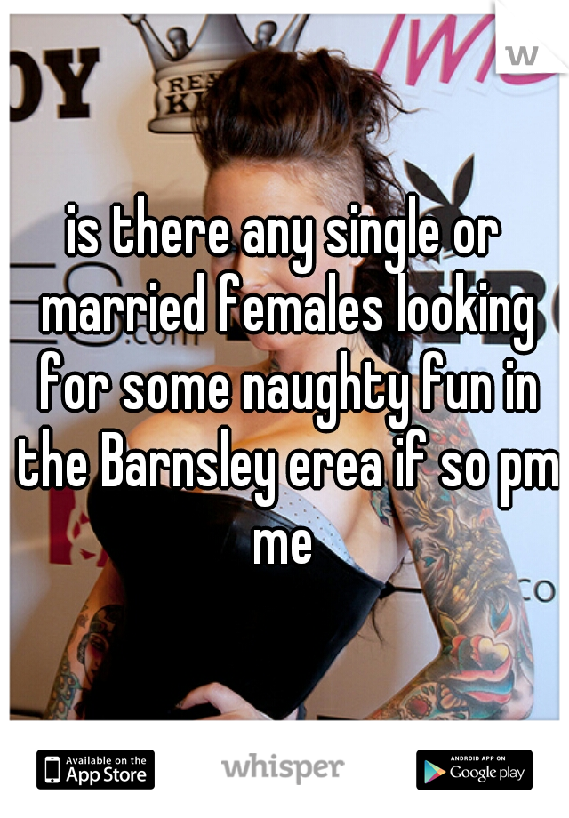 is there any single or married females looking for some naughty fun in the Barnsley erea if so pm me 