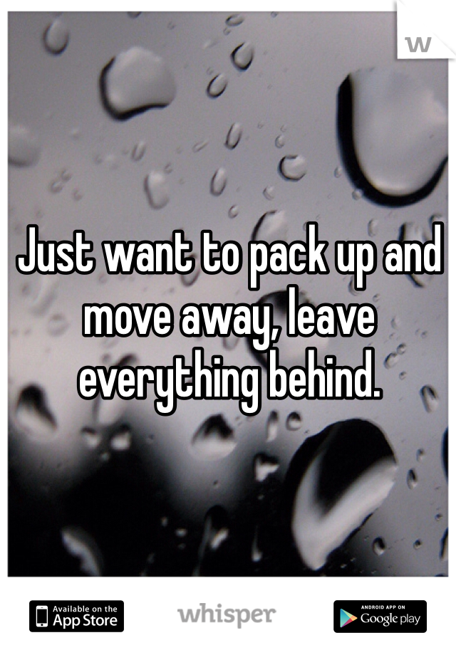 Just want to pack up and move away, leave everything behind. 