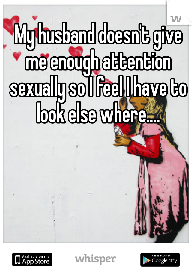 My husband doesn't give me enough attention sexually so I feel I have to look else where....