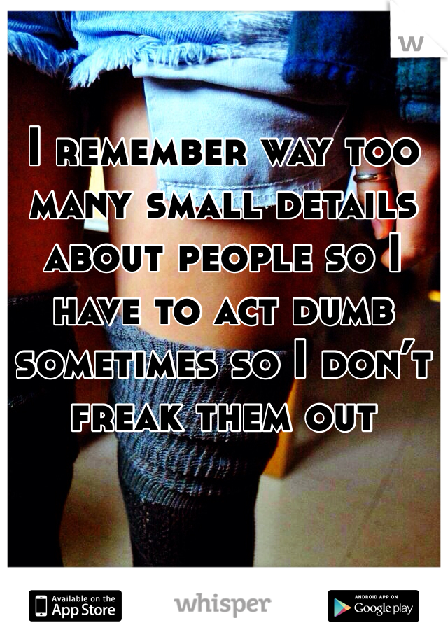 I remember way too many small details about people so I have to act dumb sometimes so I don’t freak them out