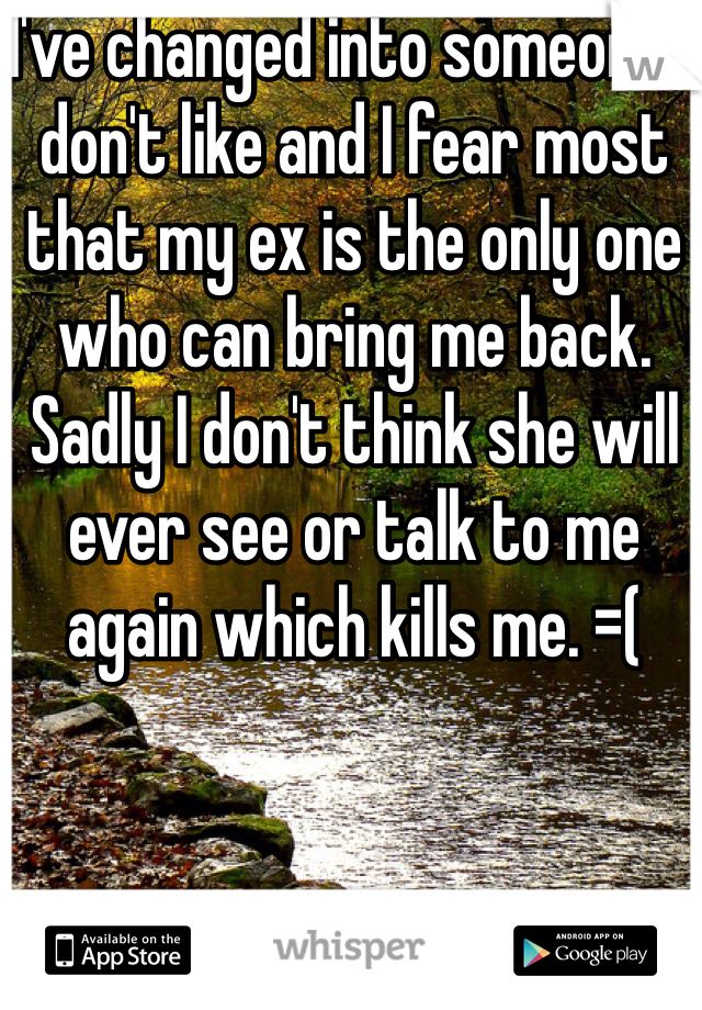 I've changed into someone I don't like and I fear most that my ex is the only one who can bring me back. Sadly I don't think she will ever see or talk to me again which kills me. =(