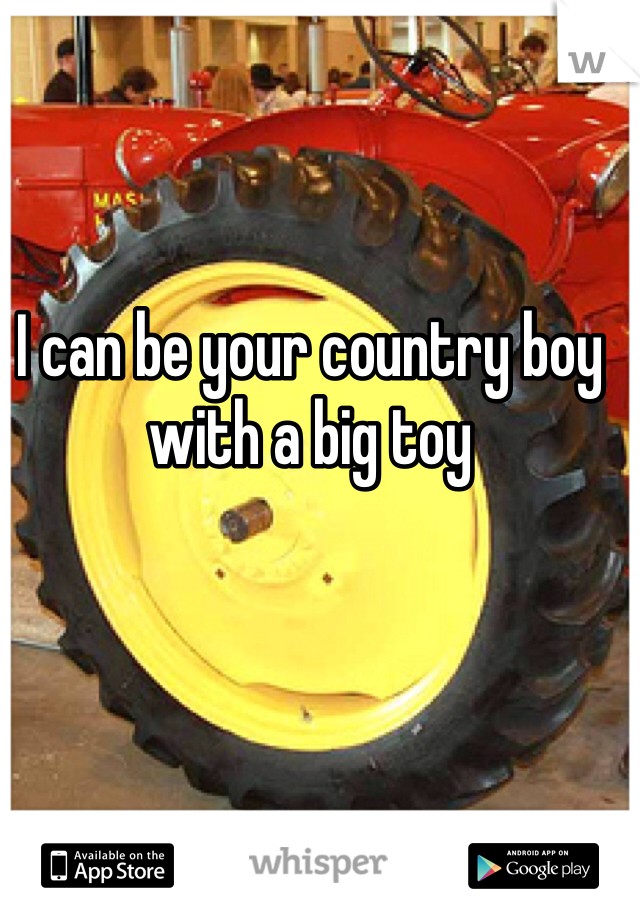 I can be your country boy with a big toy 
