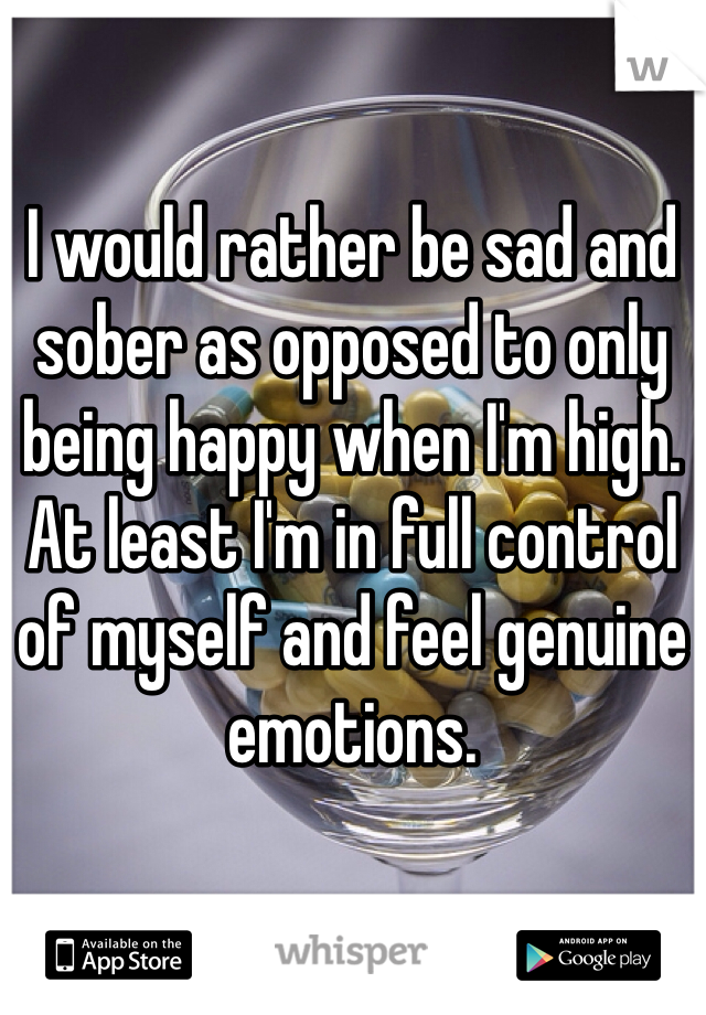 I would rather be sad and sober as opposed to only being happy when I'm high. At least I'm in full control of myself and feel genuine emotions.