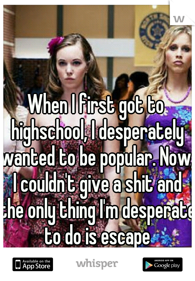 When I first got to highschool, I desperately wanted to be popular. Now, I couldn't give a shit and the only thing I'm desperate to do is escape