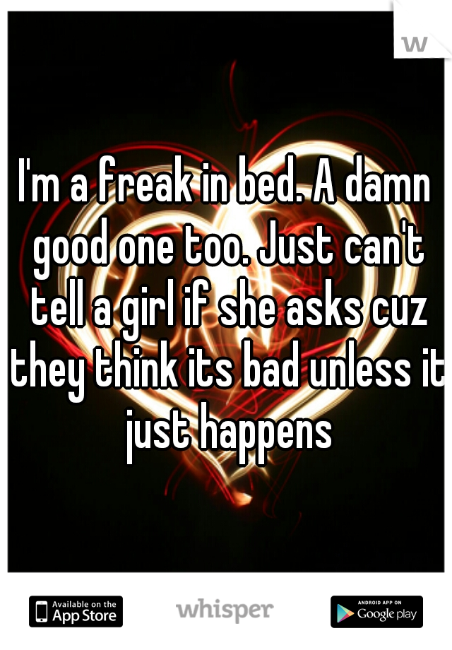 I'm a freak in bed. A damn good one too. Just can't tell a girl if she asks cuz they think its bad unless it just happens