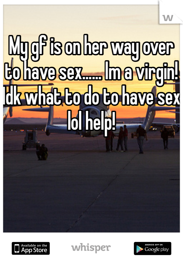 My gf is on her way over to have sex...... Im a virgin! Idk what to do to have sex lol help!