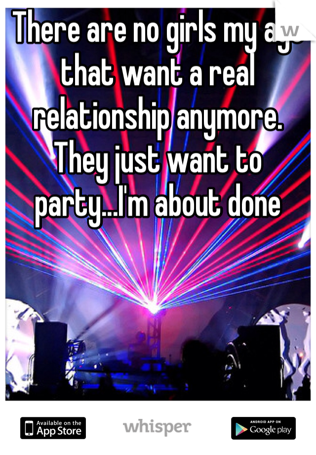 There are no girls my age that want a real relationship anymore. They just want to party...I'm about done