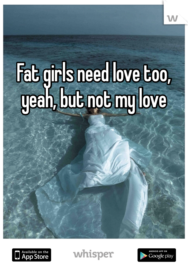 Fat girls need love too, yeah, but not my love