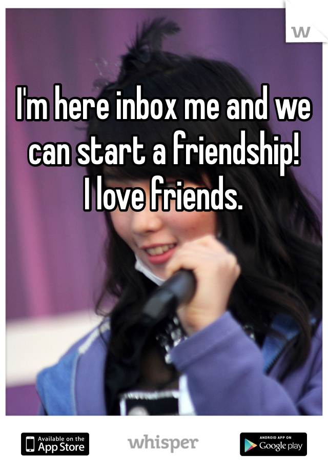 I'm here inbox me and we can start a friendship!
I love friends.