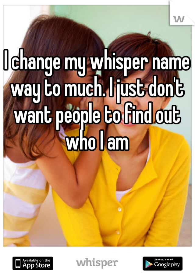 I change my whisper name way to much. I just don't want people to find out who I am