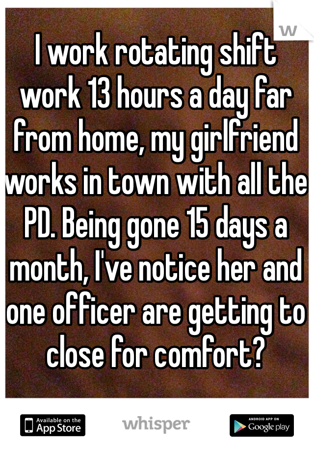 I work rotating shift work 13 hours a day far from home, my girlfriend works in town with all the PD. Being gone 15 days a month, I've notice her and one officer are getting to close for comfort?
