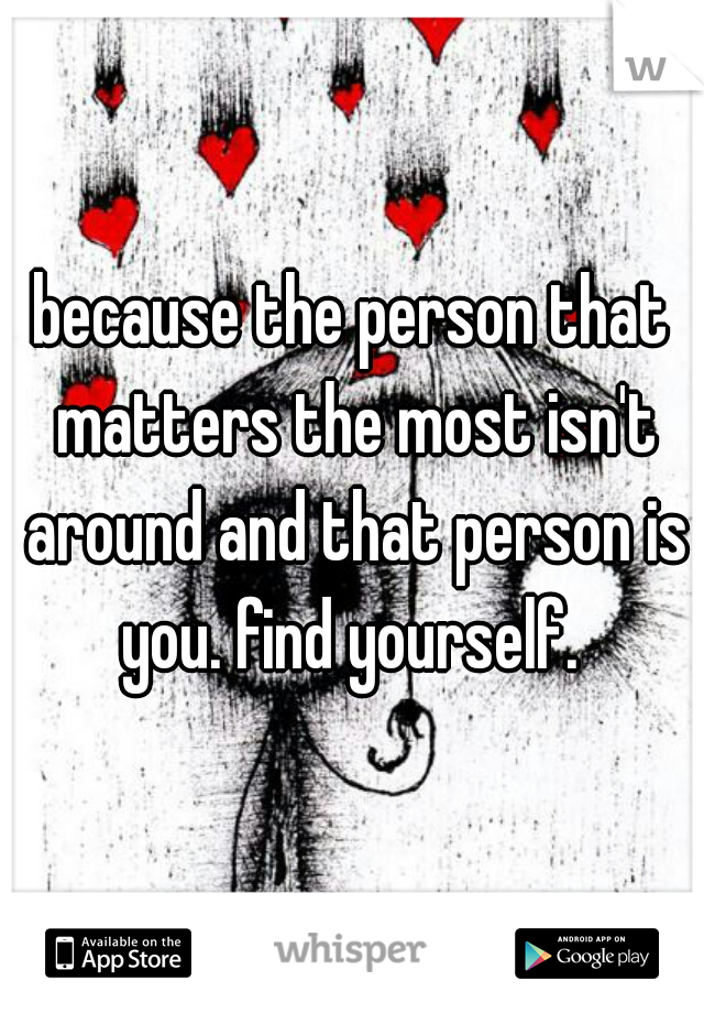 because the person that matters the most isn't around and that person is you. find yourself. 